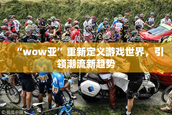 “wow亚”重新定义游戏世界，引领潮流新趋势