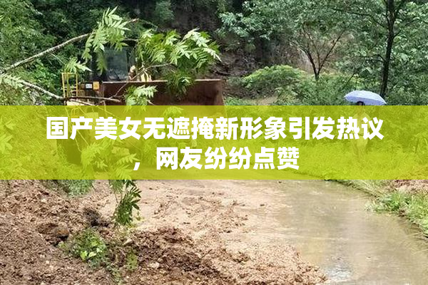 国产美女无遮掩新形象引发热议，网友纷纷点赞