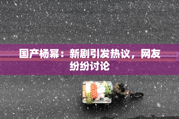 国产杨幂：新剧引发热议，网友纷纷讨论