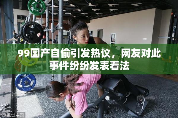 99国产自偷引发热议，网友对此事件纷纷发表看法