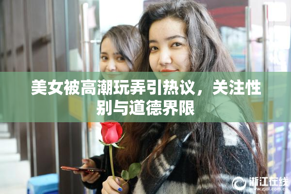 美女被高潮玩弄引热议，关注性别与道德界限