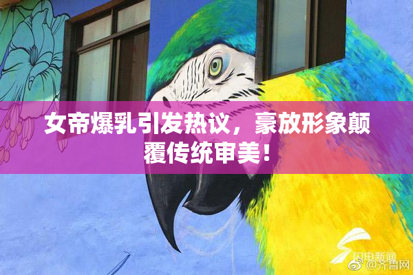 女帝爆乳引发热议，豪放形象颠覆传统审美！