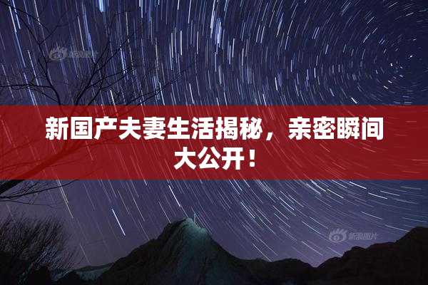 新国产夫妻生活揭秘，亲密瞬间大公开！