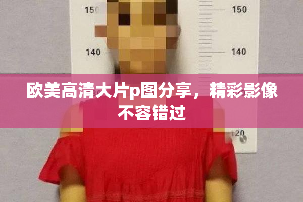 欧美高清大片p图分享，精彩影像不容错过