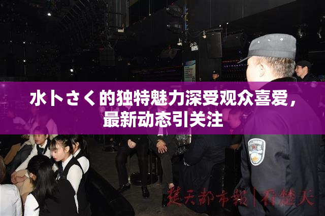 水卜さく的独特魅力深受观众喜爱，最新动态引关注
