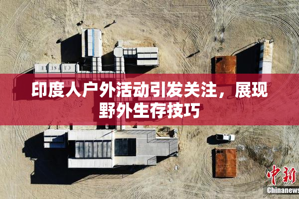 印度人户外活动引发关注，展现野外生存技巧