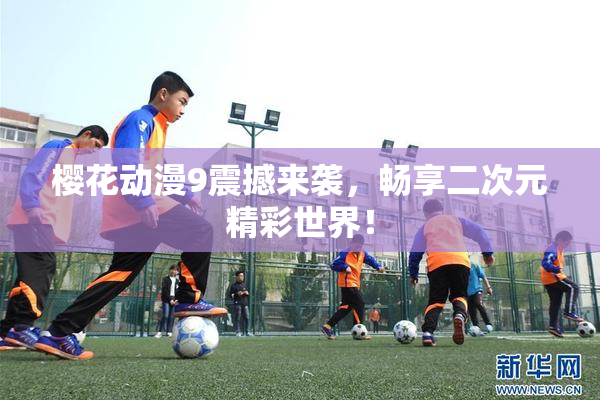樱花动漫9震撼来袭，畅享二次元精彩世界！