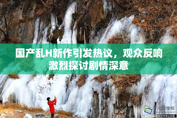 国产乱H新作引发热议，观众反响激烈探讨剧情深意