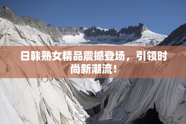 日韩熟女精品震撼登场，引领时尚新潮流！