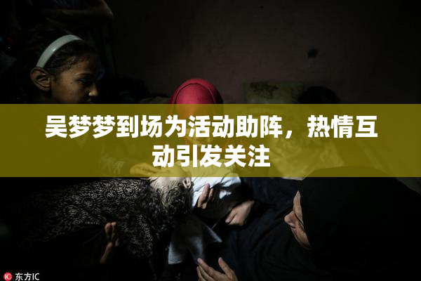 吴梦梦到场为活动助阵，热情互动引发关注