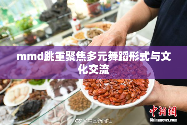 mmd跳重聚焦多元舞蹈形式与文化交流