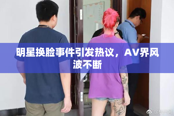 明星换脸事件引发热议，AV界风波不断