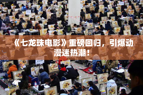 《七龙珠电影》重磅回归，引爆动漫迷热潮！