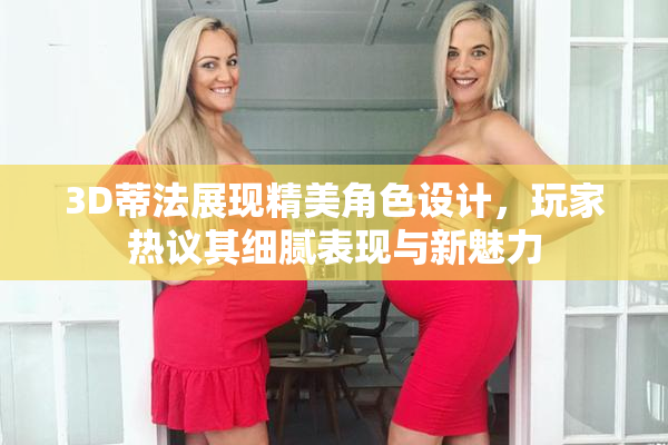 3D蒂法展现精美角色设计，玩家热议其细腻表现与新魅力