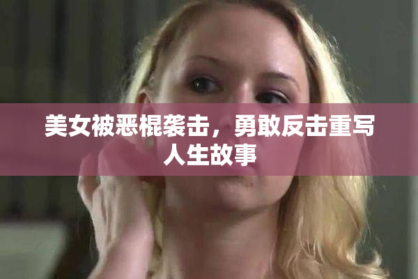 美女被恶棍袭击，勇敢反击重写人生故事