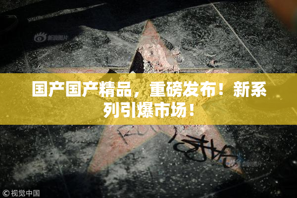 国产国产精品，重磅发布！新系列引爆市场！