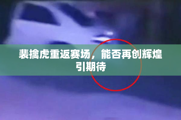 裴擒虎重返赛场，能否再创辉煌引期待