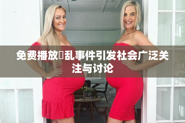 免费播放婬乱事件引发社会广泛关注与讨论