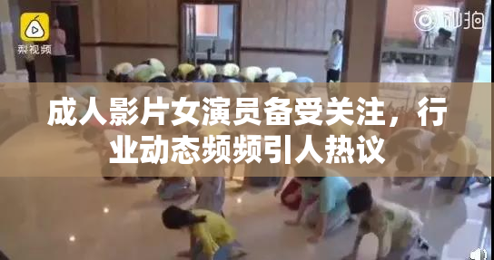 成人影片女演员备受关注，行业动态频频引人热议