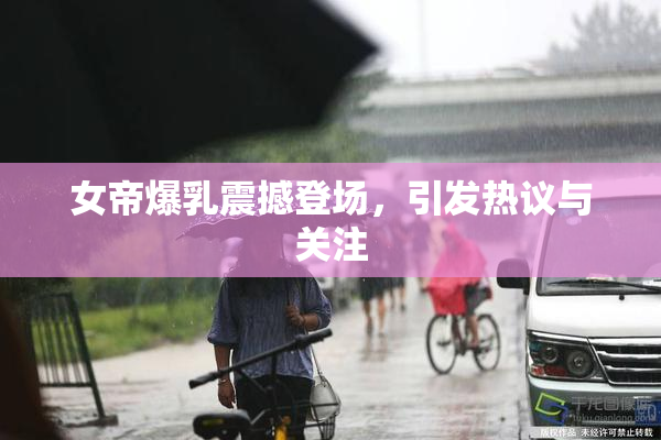 女帝爆乳震撼登场，引发热议与关注