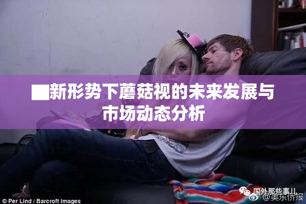 ▇新形势下蘑菇视的未来发展与市场动态分析
