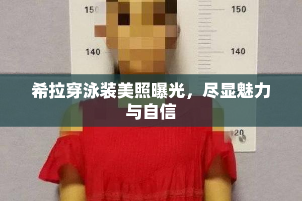 希拉穿泳装美照曝光，尽显魅力与自信