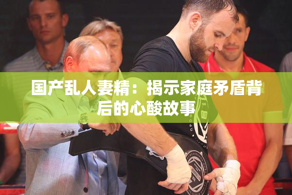 国产乱人妻精：揭示家庭矛盾背后的心酸故事