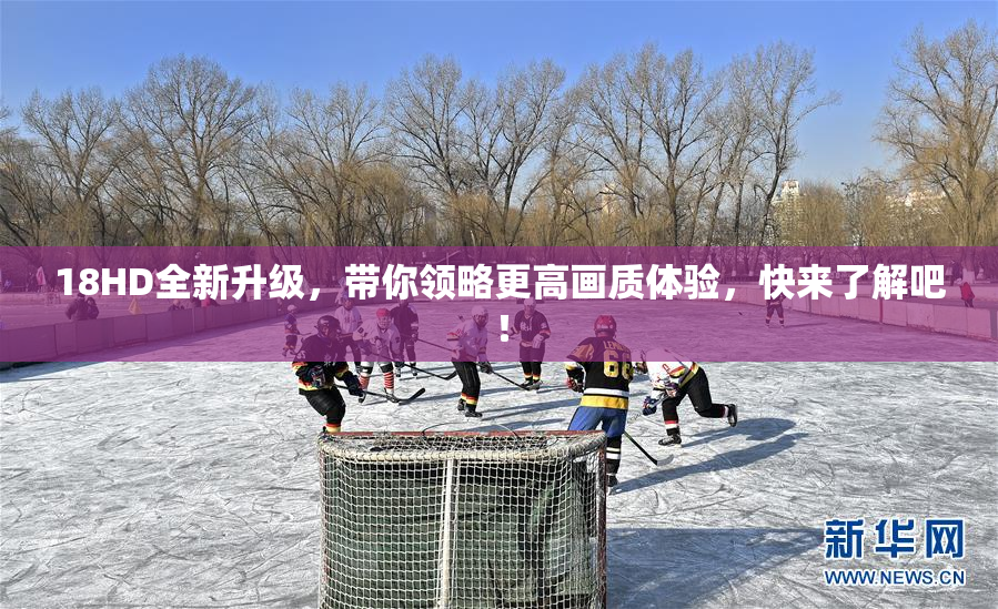 18HD全新升级，带你领略更高画质体验，快来了解吧！