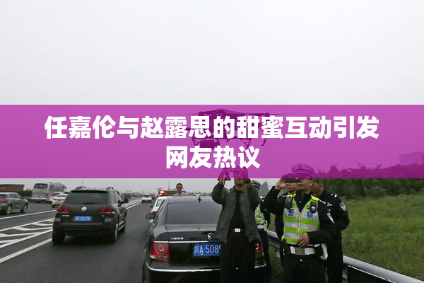 任嘉伦与赵露思的甜蜜互动引发网友热议