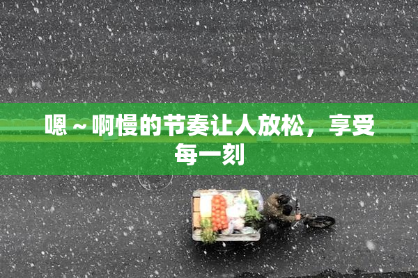 嗯～啊慢的节奏让人放松，享受每一刻