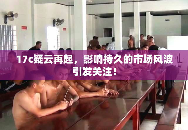 17c疑云再起，影响持久的市场风波引发关注！