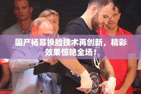 国产杨幂换脸技术再创新，精彩效果惊艳全场！