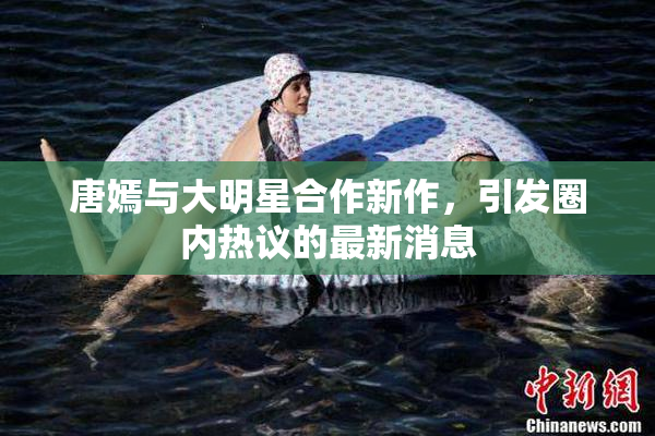 唐嫣与大明星合作新作，引发圈内热议的最新消息