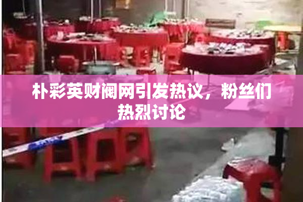朴彩英财阀网引发热议，粉丝们热烈讨论