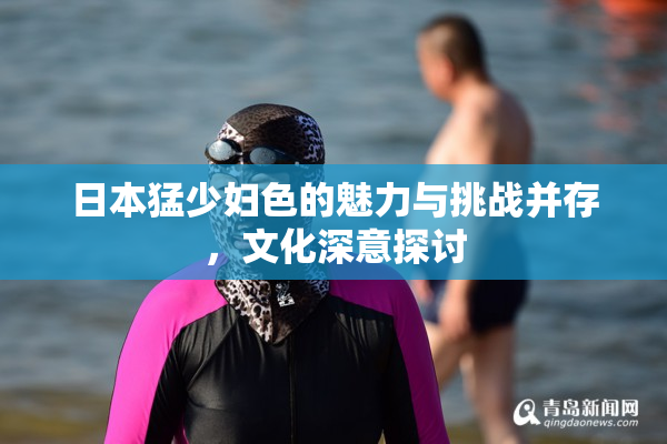 日本猛少妇色的魅力与挑战并存，文化深意探讨