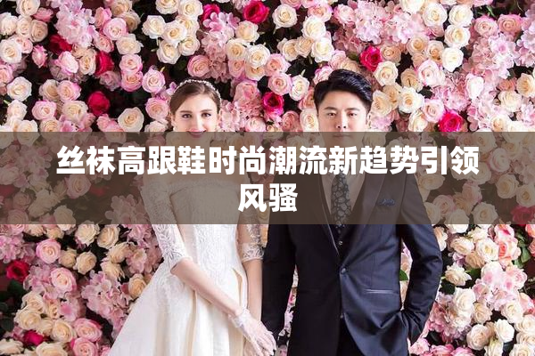 丝袜高跟鞋时尚潮流新趋势引领风骚
