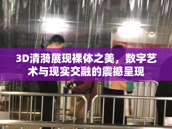3D清漪展现裸体之美，数字艺术与现实交融的震撼呈现