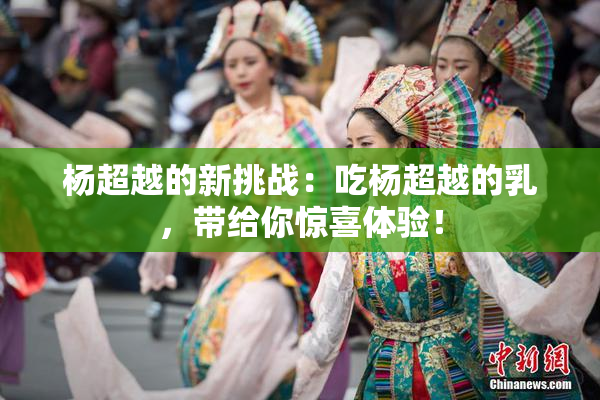 杨超越的新挑战：吃杨超越的乳，带给你惊喜体验！