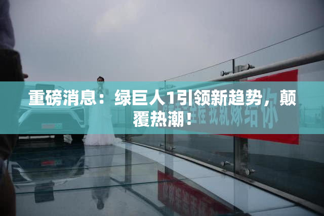 重磅消息：绿巨人1引领新趋势，颠覆热潮！