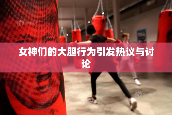 女神们的大胆行为引发热议与讨论