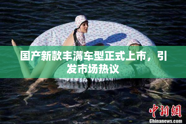 国产新款丰满车型正式上市，引发市场热议