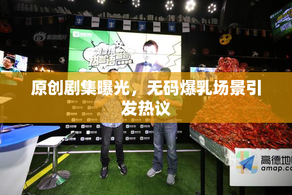 原创剧集曝光，无码爆乳场景引发热议