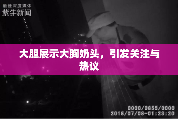大胆展示大胸奶头，引发关注与热议