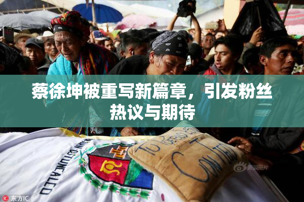 蔡徐坤被重写新篇章，引发粉丝热议与期待