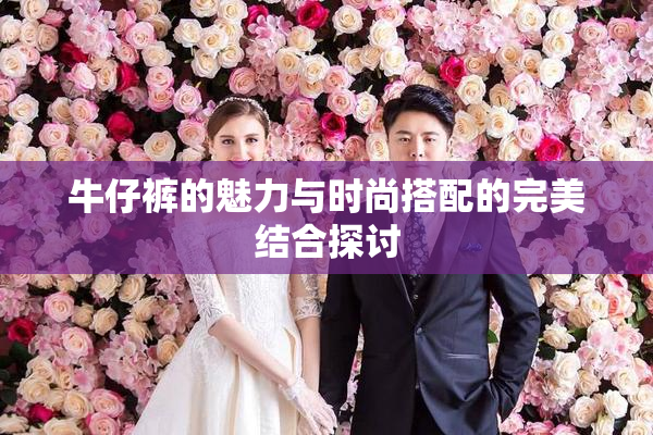牛仔裤的魅力与时尚搭配的完美结合探讨