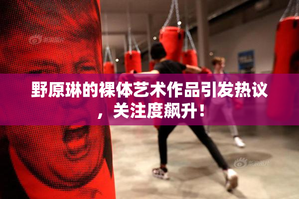 野原琳的裸体艺术作品引发热议，关注度飙升！