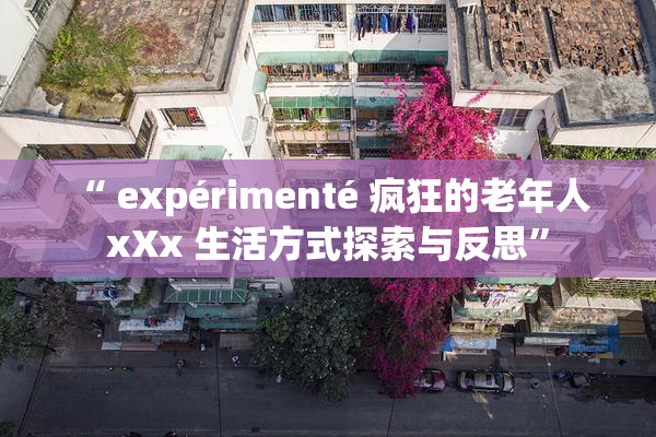 “ expérimenté 疯狂的老年人 xXx 生活方式探索与反思”