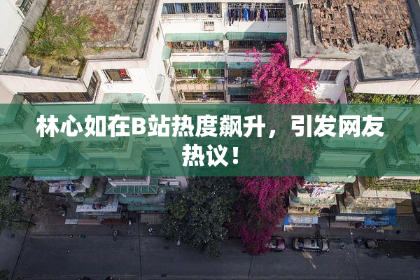 林心如在B站热度飙升，引发网友热议！