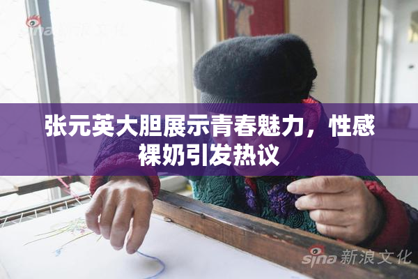 张元英大胆展示青春魅力，性感裸奶引发热议