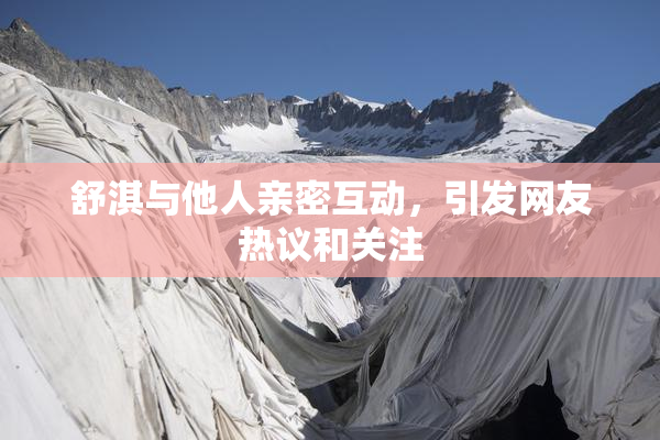 舒淇与他人亲密互动，引发网友热议和关注